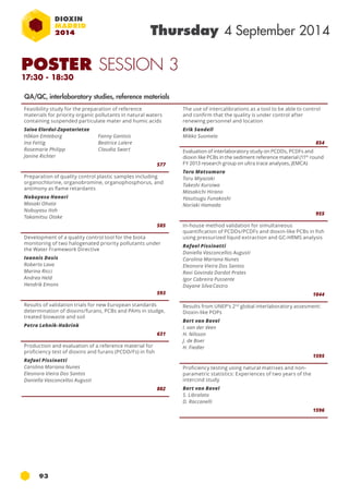 POSTER SESSION 3 
17:30 - 18:30 
93 
Thursday 4 September 2014 
Feasibility study for the preparation of reference 
materials for priority organic pollutants in natural waters 
containing suspended particulate mater and humic acids 
Saioa Elordui-Zapatarietxe 
Håkan Emteborg 
Fanny Gantois 
Ina Fettig 
Beatrice Lalere 
Rosemarie Philipp 
Claudia Swart 
Janine Richter 
577 
Preparation of quality control plastic samples including 
organochlorine, organobromine, organophosphorus, and 
antimony as flame retardants 
Nobuyasu Hanari 
Masaki Ohata 
Nobuyasu Itoh 
Takamitsu Otake 
585 
Development of a quality control tool for the biota 
monitoring of two halogenated priority pollutants under 
the Water Framework Directive 
Ioannis Dosis 
Roberto Lava 
Marina Ricci 
Andrea Held 
Hendrik Emons 
593 
Results of validation trials for new European standards 
determination of dioxins/furans, PCBs and PAHs in sludge, 
treated biowaste and soil 
Petra Lehnik-Habrink 
631 
Production and evaluation of a reference material for 
proficiency test of dioxins and furans (PCDD/Fs) in fish 
Rafael Pissinatti 
Carolina Mariana Nunes 
Eleonora Vieira Dos Santos 
Daniella Vasconcellos Augusti 
802 
The use of intercalibrations as a tool to be able to control 
and confirm that the quality is under control after 
renewing personnel and location 
Erik Sandell 
Mikko Suomela 
854 
Evaluation of interlaboratory study on PCDDs, PCDFs and 
dioxin like PCBs in the sediment reference material (11th round 
FY 2013 research group on ultra trace analyses, JEMCA) 
Toru Matsumura 
Toru Miyazaki 
Takeshi Kuroiwa 
Masakichi Hirano 
Yasutsugu Funakoshi 
Noriaki Hamada 
955 
In-house method validation for simultaneous 
quantification of PCDDs/PCDFs and dioxin-like PCBs in fish 
using pressurized liquid extraction and GC-HRMS analysis 
Rafael Pissinatti 
Daniella Vasconcellos Augusti 
Carolina Mariana Nunes 
Eleonora Vieira Dos Santos 
Ravi Govinda Dardot Prates 
Igor Cabreira Pussente 
Dayane Silva Castro 
1044 
Results from UNEP’s 2nd global interlaboratory assesment: 
Dioxin-like POPs 
Bert van Bavel 
I. van der Veen 
H. Nilsson 
J. de Boer 
H. Fiedler 
1595 
Proficiency testing using natural matrixes and non-parametric 
statistics: Experiences of two years of the 
intercind study 
Bert van Bavel 
S. Libralato 
D. Raccanelli 
1596 
QA/QC, interlaboratory studies, reference materials 
 