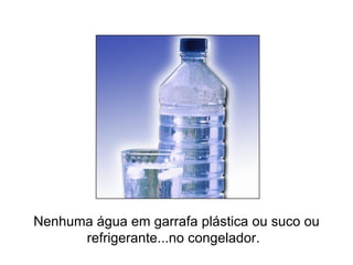 Nenhuma água em garrafa plástica ou suco ou refrigerante...no congelador.    