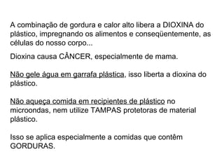 A combinação de gordura e calor alto libera a DIOXINA do plástico, impregnando os alimentos e conseqüentemente, as células do nosso corpo...  Dioxina causa CÂNCER, especialmente de mama.    Não gele água em garrafa plástica , isso liberta a dioxina do plástico.   Não aqueça comida em recipientes de plástico  no microondas, nem utilize TAMPAS protetoras de material plástico. Isso se aplica especialmente a comidas que contêm GORDURAS.     