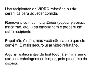 Use recipientes de VIDRO refratário ou de cerâmica para aquecer comida.  Remova a comida instantânea (sopas, pipocas, macarrão, etc...) da embalagem e prepare em outro recipiente.  Papel não é ruim, mas você não sabe o que ele contém.  É mais seguro usar vidro refratário . Alguns restaurantes de fast food já eliminaram o uso  de embalagens de isopor, pelo problema da dioxina.   