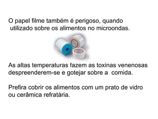 O papel filme também é perigoso, quando   utilizado sobre os alimentos no microondas.  As altas temperaturas fazem as toxinas venenosas despreenderem-se e gotejar sobre a  comida.  Prefira cobrir os alimentos com um prato de vidro ou cerâmica refratária. 