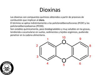 Dioxinas
Las dioxinas son compuestos químicos obtenidos a partir de procesos de
combustión que implican al cloro.
El término se aplica indistintamente a las policlorodibenzofuranos (PCDF) y las
policlorodibenzodioxinas (PCDD).
Son estables químicamente, poco biodegradables y muy solubles en las grasas,
tendiendo a acumularse en suelos, sedimentos y tejidos orgánicos, pudiendo
penetrar en la cadena alimentaria.
 