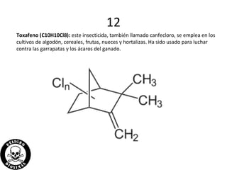 12
Toxafeno (C10H10Cl8): este insecticida, también llamado canfecloro, se emplea en los
cultivos de algodón, cereales, frutas, nueces y hortalizas. Ha sido usado para luchar
contra las garrapatas y los ácaros del ganado.
 