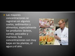    Las mayores
    concentraciones se
    registran en algunos
    suelos, sedimentos y
    alimentos, especialmente
    los productos lácteos,
    carnes, pescados y
    mariscos. Sus
    concentraciones son muy
    bajas en las plantas, el
    agua y el aire.
 
