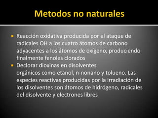  Reacción oxidativa producida por el ataque de
  radicales OH a los cuatro átomos de carbono
  adyacentes a los átomos de oxígeno, produciendo
  finalmente fenoles clorados
 Declorar dioxinas en disolventes
  orgánicos como etanol, n-nonano y tolueno. Las
  especies reactivas producidas por la irradiación de
  los disolventes son átomos de hidrógeno, radicales
  del disolvente y electrones libres
 
