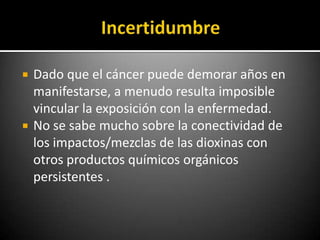    Dado que el cáncer puede demorar años en
    manifestarse, a menudo resulta imposible
    vincular la exposición con la enfermedad.
   No se sabe mucho sobre la conectividad de
    los impactos/mezclas de las dioxinas con
    otros productos químicos orgánicos
    persistentes .
 