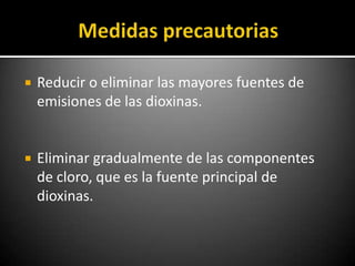    Reducir o eliminar las mayores fuentes de
    emisiones de las dioxinas.


   Eliminar gradualmente de las componentes
    de cloro, que es la fuente principal de
    dioxinas.
 