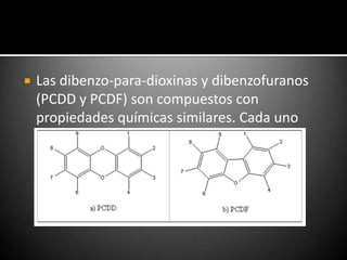    Las dibenzo-para-dioxinas y dibenzofuranos
    (PCDD y PCDF) son compuestos con
    propiedades químicas similares. Cada uno
    comprende dos anillos de benceno
    interconectados por átomos de oxígeno.
 