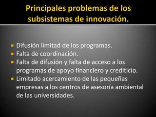    Difusión limitad de los programas.
   Falta de coordinación.
   Falta de difusión y falta de acceso a los
    programas de apoyo financiero y crediticio.
   Limitado acercamiento de las pequeñas
    empresas a los centros de asesoría ambiental
    de las universidades.
 