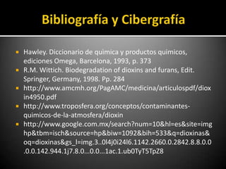    Hawley. Diccionario de quìmica y productos quimicos,
    ediciones Omega, Barcelona, 1993, p. 373
   R.M. Wittich. Biodegradation of dioxins and furans, Edit.
    Springer, Germany, 1998. Pp. 284
   http://www.amcmh.org/PagAMC/medicina/articulospdf/diox
    in4950.pdf
   http://www.troposfera.org/conceptos/contaminantes-
    quimicos-de-la-atmosfera/dioxin
   http://www.google.com.mx/search?num=10&hl=es&site=img
    hp&tbm=isch&source=hp&biw=1092&bih=533&q=dioxinas&
    oq=dioxinas&gs_l=img.3..0l4j0i24l6.1142.2660.0.2842.8.8.0.0
    .0.0.142.944.1j7.8.0...0.0...1ac.1.ub0TyT5TpZ8
 