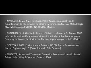• ALVARADO, M.V. y A.V.J. Gutiérrez. 2003. Análisis comparativos de
cuantificación de liberaciones de dioxinas y furanos en México. Metodología
EPA– Metodologia PNUMA. INE-CENICA, Mexico.

• GUTIERREZ, V., A. Garcia, A. Rosas, H. Velasco, J. Gomez y G. Ramos. 2002.
Informe de la situación y los conocimientos actuales sobre las principales
fuentes y emisiones de dioxinas en México: segundo reporte. INE, México.

• NORTON, J. 2006. Environmental Balance: US EPA Dioxin Reassessment.
Norton Engineering LLC. (Consultado el 10 de Octubre)

• SCHECTER, Arnold and Thomas A. Gasiewicz. Dioxins and Health. Second
Edition. John Wiley & Sons Inc. Canada, 2003.
 