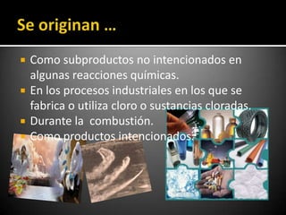    Como subproductos no intencionados en
    algunas reacciones químicas.
   En los procesos industriales en los que se
    fabrica o utiliza cloro o sustancias cloradas.
   Durante la combustión.
   Como productos intencionados.
 