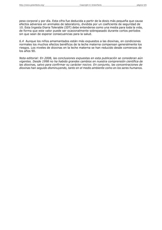 http://www.greenfacts.org/                  Copyright © GreenFacts                    página 4/6




peso corporal y por día. Esta cifra fue deducida a partir de la dosis más pequeña que causa
efectos adversos en animales de laboratorio, dividida por un coeficiente de seguridad de
10. Esta Ingesta Diaria Tolerable (IDT) debe entenderse como una media para toda la vida,
de forma que este valor puede ser ocasionalmente sobrepasado durante cortos períodos
sin que sean de esperar consecuencias para la salud.

6.4 Aunque los niños amamantados están más expuestos a las dioxinas, en condiciones
normales los muchos efectos benéficos de la leche materna compensan generalmente los
riesgos. Los niveles de dioxinas en la leche materna se han reducido desde comienzos de
los años 90.

Nota editorial: En 2008, las conclusiones expuestas en esta publicación se consideran aún
vigentes. Desde 1998 no ha habido grandes cambios en nuestra comprensión científica de
las dioxinas, salvo para confirmar su carácter nocivo. En conjunto, las concentraciones de
dioxinas han seguido disminuyendo, tanto en el medio ambiente como en los seres humanos.
 