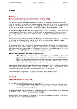 http://www.greenfacts.org/                          Copyright © GreenFacts                                           página 5/6




Anexo

Anexo 1:
Esquema de los Equivalentes Tóxicos (TEF y TEQ)

Las dioxinas se encuentran generalmente en el seno de mezclas que contienen diversos
tipos de dioxinas y de compuestos "de tipo dioxina", cada uno de ellos con su propio grado
de toxicidad. Para poder expresar la toxicidad global de tales mezclas con una cifra, es por
lo que se ha creado el concepto de “Equivalentes Tóxicos Internacionales” (TEQ).

El método del "Equivalente Tóxico " (TEQ) otorga un valor de toxicidad a los compuestos
menos tóxicos en función (fracción) de la toxicidad de la dioxina más tóxica, la TCDD. A
cada compuesto se le atribuye un TCDD al que se le otorga un valor de referencia igual a
1.

Para calcular el equivalente tóxico TCDD total (TEQ) de una mezcla de dioxinas, se multiplica
la cantidad de cada compuesto tóxico por su Factor de Equivalencia Tóxica (TEF) y a
continuación se suman los valores obtenidos.

El método TEQ se refiere únicamente a los efectos adversos (como por ejemplo el cáncer)
derivados de interacciones con los receptores celulares Ah. Este método no cuantifica otros
efectos tóxicos de las dioxinas y los compuestos de tipo dioxina. Los valores del Factor de
Equivalencia Tóxica (TEF) varían en función de la especie animal.

Existen dos esquemas con notaciones distintas:
        1.      I-TEF et I-TEQ: Antigua notación para designar el Equivalente Tóxico Internacional (I-TEQ), creada inicialmente
                por la Organización sobre el Tratado del Atlántico Norte (OTAN) en 1989 y posteriormente ampliada y puesta al
                día.
        2.      WHO-TEF and WHO-TEQ (ó simplemente TEF ó TEQ): Más recientemente, la Organización Mundial de la Salud
                (OMS) sugirió la modificación de los valores del Factor de Equivalencia Tóxica (TEF) (véase el Nivel 3, pregunta
                5.3.1, tabla 3: OMS-TEF para la evaluación del riesgo en humanos).


De media, el cálculo TEQ resulta en valores en torno a un 10% mayores cuando se emplean
los I-TEF en vez de los OMS-TEF. A veces se omite el escribir I-TEQ o TEQ cuando aparecen
cifras en un texto, lo cual hace imposible saber qué TEF se ha usado.

Véase también la pregunta 5.3. ¿Cómo se miden las mezclas de dioxinas?.


Anexo 2:
Ingestas Diarias de Dioxinas

The long-term intake of dioxins can be expressed in:
        •       picogram I-TEQ per kilogram of body weight per day (pg I-TEQ/kg body weight per day, pg I-TEQ/kg bw.day)
        •       picogram I-TEQ per person per day (pg I-TEQ/person/day); to convert from one unit to the other, it is generally
                assumed that an adult person weighs 60 kg.


En estas unidades, el I-TEQ representa el Equivalente Tóxico Internacional (y en ocasiones
se omite al escribir). More... [véase el anexo 1, pág. 5]

La asimilación de dioxinas por los organismos vivos conduce a su acumulación en el cuerpo,
resultando en un valor de carga corporal.
 
