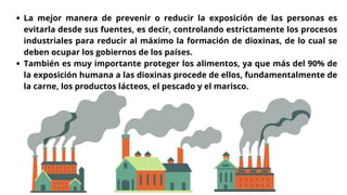 La mejor manera de prevenir o reducir la exposición de las personas es
evitarla desde sus fuentes, es decir, controlando estrictamente los procesos
industriales para reducir al máximo la formación de dioxinas, de lo cual se
deben ocupar los gobiernos de los países.
También es muy importante proteger los alimentos, ya que más del 90% de
la exposición humana a las dioxinas procede de ellos, fundamentalmente de
la carne, los productos lácteos, el pescado y el marisco.
 