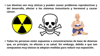 Las dioxinas son muy tóxicas y pueden causar problemas reproductivos y
del desarrollo, afectar a los sistemas inmunitario y hormonal y causar
cáncer.
Todas las personas están expuestas a concentraciones de base de dioxinas
que, en principio, no afectan a su salud. Sin embargo, debido a que son
compuestos muy tóxicos se adoptan medidas para reducir esa exposición.
 