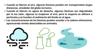 Cuando se liberan al aire, algunas Doxinas pueden ser transportadas largas
distancias, alrededor del globo terrestre.
Cuando se liberan en aguas de desecho, algunas Doxinas son degradadas
por la luz solar, algunas se evaporan al aire, pero la mayoría se adhiere a
partículas y se hunden al sedimento del fondo en el agua.
Las concentraciones de las Doxinas pueden acceder a la cadena alimentaria,
apareciendo niveles detectables en animales.
 