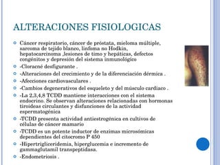 ALTERACIONES FISIOLOGICAS Cáncer respiratorio, cáncer de próstata, mieloma múltiple, sarcoma de tejido blanco, linfoma no Hodkin, hepatocarcinoma ,lesiones de timo y hepáticas, defectos congénitos y depresión del sistema inmunológico -Cloracné desfigurante .  -Alteraciones del crecimiento y de la diferenciación dérmica .  -Afecciones cardiovasculares .  -Cambios degenerativos del esqueleto y del músculo cardiaco .  -La 2,3,4,8 TCDD mantiene interacciones con el sistema endocrino. Se observan alteraciones relacionadas con hormonas tiroideas circulantes y disfunciones de la actividad espermatogénica -TCDD presenta actividad antiestrogénica en cultivos de células de cáncer mamario -TCDD es un potente inductor de enzimas microsómicas dependientes del citocromo P 450 -Hipertrigliceridemia, hiperglucemia e incremento de gammaglutamil transpeptidasa.  -Endometriosis .  