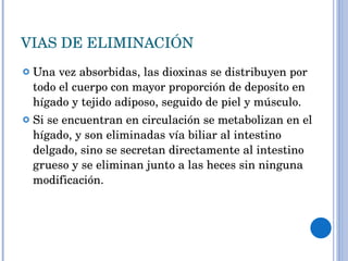 VIAS DE ELIMINACIÓN Una vez absorbidas, las dioxinas se distribuyen por todo el cuerpo con mayor proporción de deposito en hígado y tejido adiposo, seguido de piel y músculo.  Si se encuentran en circulación se metabolizan en el hígado, y son eliminadas vía biliar al intestino delgado, sino se secretan directamente al intestino grueso y se eliminan junto a las heces sin ninguna modificación. 