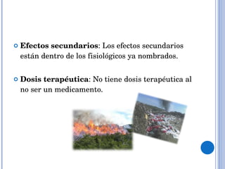 Efectos secundarios : Los efectos secundarios están dentro de los fisiológicos ya nombrados. Dosis terapéutica : No tiene dosis terapéutica al no ser un medicamento. 