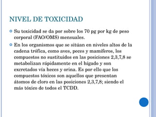 NIVEL DE TOXICIDAD Su toxicidad se da por sobre los 70 pg por kg de peso corporal (FAO/OMS) mensuales. En los organismos que se sitúan en niveles altos de la cadena trófica, como aves, peces y mamíferos, los compuestos no sustituidos en las posiciones 2,3,7,8 se metabolizan rápidamente en el hígado y son excretados vía heces y orina. Es por ello que los compuestos tóxicos son aquellos que presentan átomos de cloro en las posiciones 2,3,7,8; siendo el más tóxico de todos el TCDD. 