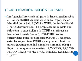 CLASIFICACIÓN SEGÚN LA IARC  La Agencia Internacional para la Investigación sobre el Cáncer (IARC), dependiente de la Organización Mundial de la Salud (OMS o WHO, del inglés World Health Organization), ha propuesto un modelo que relaciona la exposición a la TCDD y el cáncer en humanos. Clasificó a la 2,3,7,8- TCDD  como cancerígeno para los humanos (Grupo 1). Además, estableció que otras PCDD no se pueden clasificar por su carcinogenicidad hacia los humanos (Grupo 3), entre las que se encuentran: 2,7-DCDD, 1,2,3,7,8-PeCDD, 1,2,3,6,7,8-/1,2,3,7,8,9-HxCDD, 1,2,3,4,6,7,8-HpCDD. 
