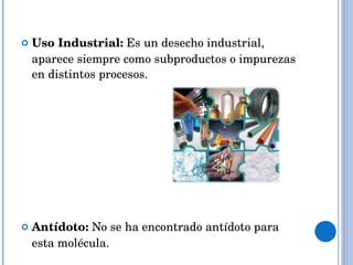 Uso Industrial:  Es un desecho industrial,  aparece siempre como subproductos o impurezas en distintos procesos. Antídoto:  No se ha encontrado antídoto para esta molécula.  