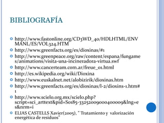 BIBLIOGRAFÍA http://www.fastonline.org/CD3WD_40/HDLHTML/ENVMANL/ES/VOL324.HTM http://www.greenfacts.org/es/dioxinas/#1 http://www.greenpeace.org/raw/content/espana/fungames/animations/visita-una-incineradora-virtua.swf http://www.cancerteam.com.ar/freue_01.html http://es.wikipedia.org/wiki/Dioxina http://www.euskalnet.net/alobizirik/dioxinas.htm http://www.greenfacts.org/es/dioxinas/l-2/dioxins-1.htm#1  http://www.scielo.org.mx/scielo.php?script=sci_arttext&pid=S0185-33252009000400009&lng=es&nrm=i ELIAS CASTELLS Xavier(2005), ” Tratamiento y  valorización energética de residuos” 