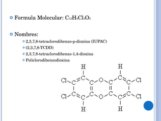 Formula Molecular: C 12 H 4 Cl 4 O 2 Nombres:  2,3,7,8-tetraclorodibenzo-p-dioxina (IUPAC) (2,3,7,8-TCDD) 2,3,7,8-tetraclorodibenzo-1,4-dioxina Policlorodibenzodioxina 