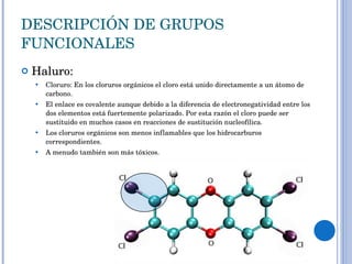 DESCRIPCIÓN DE GRUPOS FUNCIONALES Haluro: Cloruro: En los cloruros orgánicos el cloro está unido directamente a un átomo de carbono.  El enlace es covalente aunque debido a la diferencia de electronegatividad entre los dos elementos está fuertemente polarizado. Por esta razón el cloro puede ser sustituido en muchos casos en reacciones de sustitución nucleofílica. Los cloruros orgánicos son menos inflamables que los hidrocarburos correspondientes.  A menudo también son más tóxicos.  