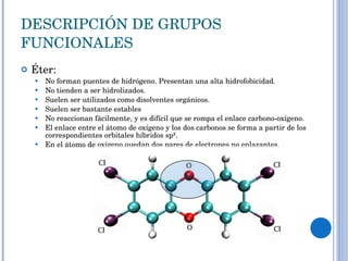 DESCRIPCIÓN DE GRUPOS FUNCIONALES Éter: No forman puentes de hidrógeno. Presentan una alta hidrofobicidad. No tienden a ser hidrolizados.  Suelen ser utilizados como disolventes orgánicos. Suelen ser bastante estables No reaccionan fácilmente, y es difícil que se rompa el enlace carbono-oxígeno.  El enlace entre el átomo de oxígeno y los dos carbonos se forma a partir de los correspondientes orbitales híbridos sp³.  En el átomo de oxígeno quedan dos pares de electrones no enlazantes. 