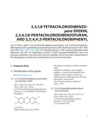 2,3,7,8-TETRACHLORODIBENZO-
                                para-DIOXIN,
     2,3,4,7,8-PENTACHLORODIBENZOFURAN,
      AND 3,3′,4,4′,5-PENTACHLOROBIPHENYL
Two of these agents (2,3,7,8-tetrachlorodibenzo-para-dioxin and 2,3,4,7,8-pentachloro-
dibenzofuran were specifically considered by previous IARC Working Groups in 1977, 1987,
and 1997 (IARC, 1977, 1987, 1997). The Working Group in 1987 reviewed polychlorinated
biphenyls, but did not specifically consider 3,3′,4,4′,5-pentachlorobiphenyl. Since the
previous evaluations new data have become available, which have been incorporated in
this Monograph and taken into consideration in the present evaluation.



1.	 Exposure Data                                    Description: Colourless to white crystalline
                                                     solid
                                                     Solubility: Insoluble in water; slightly
1.1	 Identification of the agents                    soluble in n-octanol and methanol; and
   From NTP (2006a, b, c)                            soluble in other organic solvents (e.g.
                                                     dichlorobenzene, chlorobenzene, benzene,
1.1.1	2,3,7,8-Tetrachlorodibenzo-para-dioxin         chloroform, and acetone)
      (2,3,7,8-TCDD, TCDD)                           Octanol/water partition coefficient:
    Chem. Abstr. Serv. Reg. No.: 1746-01-6           log Kow, 6.80
    Chem. Abstr. Serv. Name:
    2,3,7,8-Tetrachlorodibenzo[b,e][1,4]dioxin   1.1.2	2,3,4,7,8-pentachlorodibenzofuran
    Synonyms: 2,3,7,8-TCDD; TCDD; dioxin;              (2,3,4,7,8-PeCDF)
    tetradioxin                                      Chem. Abstr. Serv. Reg. No.: 57117-31-4
    Cl              O             Cl                 Chem. Abstr. Serv. Name:
                                                     2,3,4,7,8-Pentachlorodibenzofuran
                                                     Synonym: 2,3,4,7,8-PeCDF;
    Cl              O             Cl                 2,3,4,7,8-penta-CDF

    C12H4Cl4O2
    Relative molecular mass: 321.98

                                                                                                1
 