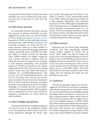 IARC MONOGRAPHS – 100F


causing some confounding.] In Seveso, increased       were mostly non-significant and below 2 (see
mortality and cancer incidence for lung cancer        Table  2.5, online). A case–control study nested
was observed at more than 15 years since the          in the IARC cohort provided weak evidence of
accident.                                             a dose–response relationship with estimated
                                                      exposure to TCDD. [Although it is plausible that
                                                      other chemicals cause non-Hodgkin lymphoma,
2.4	Soft-tissue sarcoma                               strong potential confounding factors are not
    An association between soft-tissue sarcoma        known. The lack of complete consistency among
and spraying of phenoxy herbicides was first          the cohorts and the weak effect detected in most
suggested by results from case–control studies        of the positive studies, however, caution against
in Umea, Sweden (Hardell & Sandström, 1979).          a causal interpretation of the findings.]
Exposure to TCDD in these and other commu-
nity-based case–control studies is, however, not      2.6	Other cancers
accurately estimated. An excess risk for soft-
tissue sarcoma, based on a small number of                Increased risks for several other malignant
deaths, has been reported in the largest industrial   neoplasms have been sporadically reported
cohorts, specifically those of NIOSH and IARC         among workers exposed to TCDD, and at
(see Table  2.4, online). In both, the mortality      Seveso. Most notable are risks for breast and
ratios (SMRs) tended to be higher among the           rectal cancers and myeloid leukaemia in Seveso,
most exposed subcohorts. Incidence data for           bladder cancer in the NIOSH and Dutch cohorts,
soft-tissue sarcoma were generally not available.     multiple myeloma in the NIOSH cohort, cancers
A dose–response relationship, with estimated          of the oral cavity and pharynx in the German
exposure to TCDD, was found in a case–control         cohorts, genital cancers in the Dutch cohort, and
study nested in the IARC cohort; however, strong      kidney cancer in the IARC cohort. [The avail-
positive trends were also found with exposure         able results are not fully consistent, and several
estimates for 2,4-dichlorophenoxyacetic acid          studies have not reported the results for each
(2,4-D) and 2,4,5-trichlorophenoxyacetic acid         individual cancer site.]
(2,4,5-T). In Seveso, there were no cases of soft-
tissue sarcoma in the most heavily contaminated
Zones A and B. [Soft-tissue sarcomas are subject
                                                      2.7	Synthesis
to serious misclassification on death certificates.        Overall, the strongest evidence for the carci-
Although it is unlikely that this occurs differ-      nogenicity of TCDD is for all cancers combined,
entially in the exposed and the referent popula-      rather than for any specific site. The relative risk for
tions, re-classification of a few cases would have    all cancers combined in the most highly exposed
important consequences on results based on            and longer-latency subcohorts is around 1.4. In
small numbers.]                                       dose–response analyses, higher relative risks are
                                                      observed for the groups with the highest meas-
2.5	Non-Hodgkin lymphoma                              ured and modelled exposure to TCDD. While
                                                      this relative risk for all neoplasms does not appear
    An increased risk for non-Hodgkin lymphoma        likely to be explained by confounding, particu-
was found in most of the populations studied          larly since dose–response was typically based
in the four industrial cohort studies and in the      on internal comparisons among workers of the
Seveso population, although the relative risks        same cohort, this possibility cannot be excluded.


10
 