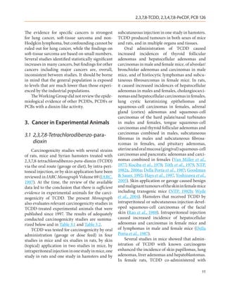 2,3,7,8-TCDD, 2,3,4,7,8-PeCDF, PCB 126


The evidence for specific cancers is strongest         subcutaneous injection in one study in hamsters.
for lung cancer, soft-tissue sarcoma and non-          TCDD produced tumours in both sexes of mice
Hodgkin lymphoma, but confounding cannot be            and rats, and in multiple organs and tissues.
ruled out for lung cancer, while the findings on           Oral administration of TCDD caused
soft-tissue sarcoma are based on small numbers.        increased incidences of thyroid follicular
Several studies identified statistically significant   adenomas and hepatocellular adenomas and
increases in many cancers, but findings for other      carcinomas in male and female mice, of alveolar/
cancers including major cancers are, overall,          bronchiolar adenomas and carcinomas in male
inconsistent between studies. It should be borne       mice, and of histiocytic lymphomas and subcu-
in mind that the general population is exposed         taneous fibrosarcomas in female mice. In rats,
to levels that are much lower than those experi-       it caused increased incidences of hepatocellular
enced by the industrial populations.                   adenomas in males and females, cholangiocarci-
    The Working Group did not review the epide-        nomas and hepatocellular carcinomas in females,
miological evidence of other PCDDs, PCDFs or           lung cystic keratinizing epitheliomas and
PCBs with a dioxin-like activity.                      squamous-cell carcinomas in females, adrenal
                                                       gland (cortex) adenomas and squamous-cell
                                                       carcinomas of the hard palate/nasal turbinates
3.	 Cancer in Experimental Animals                     in males and females, tongue squamous-cell
                                                       carcinomas and thyroid follicular adenomas and
3.1	2,3,7,8-Tetrachlorodibenzo-para-                   carcinomas combined in males, subcutaneous
                                                       fibromas in males and subcutaneous fibrosa-
    dioxin                                             rcomas in females, and pituitary adenomas,
    Carcinogenicity studies with several strains       uterine and oral mucosa (gingival) squamous-cell
of rats, mice and Syrian hamsters treated with         carcinomas and pancreatic adenomas and carci-
2,3,7,8-tetrachlorodibenzo-para-dioxin (TCDD)          nomas combined in females (Van Miller et al.,
via the oral route (gavage or diet), by intra-peri-    1977; Kociba et al., 1978; Tóth et al., 1979, NTP,
toneal injection, or by skin application have been     1982a, 2006a; Della Porta et al., 1987; Goodman
reviewed in IARC Monograph Volume 69 (IARC,            & Sauer, 1992; Hays et al., 1997, Yoshizawa et al.,
1997). At the time, the review of the available        2005). Skin application or gavage caused benign
data led to the conclusion that there is sufficient    and malignant tumours of the skin in female mice
evidence in experimental animals for the carci-        including transgenic mice (NTP, 1982b; Wyde
nogenicity of TCDD. The present Monograph              et al., 2004). Hamsters that received TCDD by
also evaluates relevant carcinogenicity studies in     intraperitoneal or subcutaneous injection devel-
TCDD-treated experimental animals that were            oped squamous-cell carcinomas of the facial
published since 1997. The results of adequately        skin (Rao et al., 1988). Intraperitoneal injection
conducted carcinogenicity studies are summa-           caused increased incidence of hepatocellular
rized below and in Table 3.1 and Table 3.2.            adenomas and carcinomas in female mice and
    TCDD was tested for carcinogenicity by oral        of lymphomas in male and female mice (Della
administration (gavage or dose feed) in four           Porta et al., 1987).
studies in mice and six studies in rats, by skin           Several studies in mice showed that admin-
(topical) application in two studies in mice, by       istration of TCDD with known carcinogens
intraperitoneal injection in one study in mice, one    enhanced the incidence of skin papillomas, lung
study in rats and one study in hamsters and by         adenomas, liver adenomas and hepatoblastomas.
                                                       In female rats, TCDD co-administered with

                                                                                                       11
 