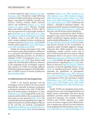 IARC MONOGRAPHS – 100F


of dioxin-responsive genes (Mimura & Fujii-              mutations (Stohs et al., 1990; Tritscher et al.,
Kuriyama, 2003). The primary targets following           1996; Shertzer et al., 1998; Yoshida & Ogawa,
activation of AhR include genes encoding many            2000; Thornton et al., 2001; Nebert et al., 2004;
phase-I and phase-II metabolic enzymes (e.g.             Knerr et al., 2006; Schlezinger et al., 2006; Lin
CYP1A1, CYP1A2, CYP1B1, NQO1, UGT1A2,                    et al., 2007; Green et al., 2008). TCDD may also
GSTA1 and ALDH3A1) (Nebert et al., 2000;                 enhance – although it sometimes inhibits – the
Schwarz & Appel, 2005). However, through                 progression and invasiveness of initiated tumours
direct and indirect pathways, TCDD is able to            (Marlowe & Puga, 2005; Peng et al., 2009), but
alter the expressions of a much larger number of         this topic will not be discussed in detail here.
genes (Martinez et al., 2002; Dere et al., 2006;             The primary mechanism by which TCDD is
Pastorelli et al., 2006; Schwanekamp et al., 2006).      thought to cause cancer is by altering the cellular
In addition, there is cross-talk with several            ability to proliferate, migrate, apoptose, senesce
other receptor-mediated systems including the            and terminally differentiate (Safe, 2001; Marlowe
estrogen receptor (Safe & Wormke, 2003) and the          & Puga, 2005; Ray & Swanson, 2009) in a multi-
retinoic-acid receptor β (Lu et al., 1994; Berkers       step process focused on the accumulation of
et al., 1995; Toyoshiba et al., 2004).                   mutations and/or heritable epigenetic changes.
    Despite the strong conservation of the AhR           Chemicals that inhibit apoptosis and increase
across species, gene polymorphisms, differences          proliferation usually increase cancer risk as
in co-activators and differences in downstream           well. TCDD has been shown to increase cellular
signalling following activation are all likely to        proliferation both in vivo and in vitro in several
modulate TCDD carcinogenicity (Ema et al.,               tissues (Maronpot et al., 1993; Barrett, 1995; Dere
1994; Tuomisto et al., 1999). These factors could        et al., 2006) possibly through interactions with
explain the interindividual differences observed         protein-kinase C signalling (Barrett, 1995), inhi-
in the magnitude of the carcinogenic response            bition of senescence (Ray & Swanson, 2009) or
after exposure to TCDD. For example, different           activation of growth-signalling factors (Kohn,
AhR polymorphisms triggered a threefold differ-          1995). In initiation-promotion models, TCDD
ence in EROD activity in human lymphocytes               expanded the populations of preneoplastic
(Smart & Daly, 2000).                                    foci in rat liver (Dragan et al., 1992; Maronpot
                                                         et al., 1993; Tritscher et al., 1995) and promoted
                                                         carcinogenesis in liver, skin and lung in rodents
4.2	Mechanisms of carcinogenicity                        (DiGiovanni et al., 1977; Hébert et al., 1990;
     TCDD is not directly genotoxic and the              Lucier et al., 1991; Dragan et al., 1992; Beebe
tumorigenic activity is likely to be due to a fairly     et al., 1995; Tritscher et al., 1995; Tritscher et al.,
long half-life, especially in humans, resulting in       2000).
a sustained activation of the AhR. TCDD half-                Finally, TCDD may upregulate drug-metab-
life in the human body is estimated at 7.2 years         olizing enzymes, thus increasing the presence of
(Milbrath et al., 2009); long half-life in the envi-     highly reactive intermediates that form during
ronment and the ability to bio-accumulate in the         metabolic activation and/or transformation of
food-chain are also reported (IARC, 1997). The           several key hormones. For example, CYP1A1,
sustained downstream signalling may trigger an           CYP1A2 and CYP1B1 induction is a major
adaptive biochemical and physiological response          source of reactive oxygen species (ROS) forma-
in the cell that can promote carcinogenesis              tion in hepatocytes and this has been linked to
(Biegel & Safe, 1990; Lu et al., 1994; Berkers et al.,   the decoupling of the P450 catalytic cycle (Nebert
1995; Schwarz & Appel, 2005), also by inducing           et al., 2004; Knerr et al., 2006; Schlezinger et al.,

28
 