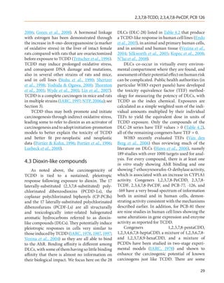 2,3,7,8-TCDD, 2,3,4,7,8-PeCDF, PCB 126


2006; Green et al., 2008). A hormonal linkage         DLCs (DLC-28) listed in Table 4.2 that produce
with estrogen has been demonstrated through           a TCDD-like response in human cell lines (Endo
the increase in 8-oxo-deoxyguanosine (a marker        et al., 2003), in animal and primary human cells,
of oxidative stress) in the liver of intact female    and in animal and human tissue (Vezina et al.,
rats compared with rats that are ovariectomized       2004; Silkworth et al., 2005; Kopec et al., 2008;
before exposure to TCDD (Tritscher et al., 1996).     N’Jai et al., 2008).
TCDD may induce prolonged oxidative stress,               DLCs co-occur in virtually every environ-
and consequent DNA damage and mutations,              mental compartment where they are found, and
also in several other strains of rats and mice,       assessment of their potential effect on human risk
and in cell lines (Stohs et al., 1990; Shertzer       can be complicated. Public health authorities (in
et al., 1998; Yoshida & Ogawa, 2000; Thornton         particular WHO expert panels) have developed
et al., 2001; Wyde et al., 2001; Lin et al., 2007).   the toxicity equivalence factor (TEF) method-
TCDD is a complete carcinogen in mice and rats        ology for measuring the potency of DLCs, with
in multiple strains (IARC, 1997; NTP, 2006a); see     TCDD as the index chemical. Exposures are
Section 3).                                           calculated as a simple weighted sum of the indi-
    TCDD thus may both promote and initiate           vidual amounts multiplied by their individual
carcinogenesis through indirect oxidative stress,     TEFs to yield the equivalent dose in units of
leading some to refer to dioxin as an activator of    TCDD exposure. Only the compounds of the
carcinogenesis and to adopt initiation-promotion      DLC-28 series have TEF values > 0 (Table 4.2),
models to better explain the toxicity of TCDD         all of the remaining congeners have TEF = 0.
and better fit pre-neoplastic and neoplastic              WHO recently evaluated TEFs (Van den
data (Portier & Kohn, 1996; Portier et al., 1996;     Berg et al., 2006) thus reviewing much of the
Luebeck et al., 2000).                                literature on DLCs (Haws et al., 2006), namely
                                                      189 studies with over 1000 targets used for anal-
                                                      ysis. For every compound, there is at least one
4.3	Dioxin-like compounds                             in vitro study showing AhR binding and one
    As noted above, the carcinogenicity of            showing 7-ethoxyresorufin-O-dethylase activity,
TCDD is tied to a sustained, pleiotropic              which is associated with an increase in CYP1A1
response following exposure to dioxin. The 17         activity. Congeners 1,2,3,7,8-PeCDD, 2,3,7,8-
laterally-substituted (2,3,7,8-substituted) poly-     TCDF, 2,3,4,7,8-PeCDF, and PCB-77, -126, and
chlorinated dibenzodioxins (PCDD-Ls), the             -169 have a very broad spectrum of information
coplanar polychlorinated biphenyls (CP-PCBs)          both in animal and in human cells, demon-
and the 17 laterally-substituted polychlorinated      strating activity consistent with the mechanisms
dibenzofurans (PCDF-Ls) are all structurally          described earlier. In addition, for PCB-81 there
and toxicologically inter-related halogenated         are nine studies in human cell lines showing the
aromatic hydrocarbons referred to as dioxin-          same alterations in gene expression and enzyme
like compounds (DLCs). They potentially induce        activity as reported for TCDD.
pleiotropic responses in cells very similar to            Congeners                 1,2,3,7,8-pentaCDD,
those induced by TCDD (IARC, 1978, 1987, 1997;        1,2,3,4,6,7,8-heptaCDD, a mixture of 1,2,3,6,7,8-
Vezina et al., 2004) as they are all able to bind     and 1,2,3,7,8,9-hexaCDD, and a mixture of
to the AhR. Binding affinity is different among       PCDDs have been studied in two-stage experi-
DLCs, with some of them having so little binding      mental models (IARC, 1978) and shown to
affinity that there is almost no information on       enhance the carcinogenic potential of known
their biological impact. We focus here on the 28      carcinogens just like TCDD. There are some

                                                                                                     29
 