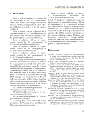 2,3,7,8-TCDD, 2,3,4,7,8-PeCDF, PCB 126


5.	Evaluation                                             There is strong evidence to support
                                                      a      receptor-mediated       mechanism      for
    There is sufficient evidence in humans for        2,3,4,7,8-pentachlorodibenzofuran-           and
the carcinogenicity of 2,3,7,8-tetrachlorod-          3,3′ ,4,4′ ,5-pentachlorobiphenyl-associated
ibenzo-para-dioxin. The strongest evidence in         carcinogenesis in humans based upon evidence
humans for the carcinogenicity of 2,3,7,8-tetra-      of carcinogenicity in experimental animals
chlorodibenzo-para-dioxin is for all cancers          and upon extensive evidence showing activity
combined.                                             identical to 2,3,7,8-tetrachlorodibenzo-para-
    There is limited evidence in humans for a         dioxin (TCDD) for every step of the mechanism
causal association of 2,3,7,8-tetrachlorodibenzo-     described for TCDD-associated carcinogenesis
para-dioxin with soft-tissue sarcoma, non-            in humans including receptor binding, gene
Hodgkin lymphoma and cancer of the lung.              expression, protein-activity changes, cellular
    There is sufficient evidence in experi-           replication, oxidative stress, promotion in initi-
mental animals for the carcinogenicity of             ation-promotion studies and complete carcino-
2,3,7,8-tetrachlorodibenzo-para-dioxin.               genesis in laboratory animals.
    There is sufficient evidence in experi-
mental animals for the carcinogenicity of
2,3,4,7,8-pentachlorodibenzofuran.                    References
    There is sufficient evidence in experi-
mental animals for the carcinogenicity of             Anderson LM, Beebe LE, Fox SD et al. (1991). Promotion
                                                        of mouse lung tumors by bioaccumulated polychlo-
3,3′,4,4′,5-pentachlorobiphenyl.                        rinated aromatic hydrocarbons. Exp Lung Res, 17:
    There is strong evidence to support a receptor-     455–471. PMID:1904809
mediated mechanism that operates in humans            ATSDR (1998). Toxicological Profile for Chlorinated
                                                        Dibenzo-p-dioxins. Atlanta, GA, pp. 21.
for carcinogenesis associated with 2,3,7,8-tetra-     Aylward LL, Bodner KM, Collins JJ et al. (2010). TCDD
chlorodibenzo-para-dioxin, where the primary            exposure estimation for workers at a New Zealand
mechanism is the promotion of tumour devel-             2,4,5-T manufacturing facility based on serum
opment through modification of cell replication         sampling data. J Expo Sci Environ Epidemiol, 20:
                                                        417–426.
and apoptosis, with a secondary mechanism             Aylward LL & Hays SM (2002). Temporal trends in human
related to increases of oxidative stress causing        TCDD body burden: Decreases over three decades and
DNA damage. The conservation of the aryl                implications for exposure levels. J Expo Anal Environ
hydrocarbon receptor and the related signalling         Epidemiol, 12: 319–328. doi:10.1038/sj.jea.7500233
                                                      Baars AJ, Bakker MI, Baumann RA et  al. (2004).
pathways and responses across species, including        Dioxins, dioxin-like PCBs and non-dioxin-like PCBs
humans, add additional strength to the notion           in foodstuffs: occurrence and dietary intake in The
that this mechanism is active in humans.                Netherlands. Toxicol Lett, 151: 51–61. doi:10.1016/j.
                                                        toxlet.2004.01.028 PMID:15177640
    2,3,7,8-Tetrachlorodibenzo-para-dioxin is         Baccarelli A, Mocarelli P, Patterson DG Jr et  al. (2002).
carcinogenic to humans (Group 1).                       Immunologic effects of dioxin: new results from Seveso
    2,3,4,7,8-Pentachlorodibenzofuran is carci-         and comparison with other studies. Environ Health
nogenic to humans (Group 1).                            Perspect, 110: 1169–1173. PMID:12460794
                                                      Barrett JC (1995). Mechanisms for species differences
    3,3′,4,4′,5-Pentachlorobiphenyl is carcino-         in receptor-mediated carcinogenesis. Mutat Res, 333:
genic to humans (Group 1).                              189–202. PMID:8538627
    In making the second and third overall            Bates MN, Buckland SJ, Garrett N et al. (2004). Persistent
                                                        organochlorines in the serum of the non-occupation-
evaluations, the Working Group considered the           ally exposed New Zealand population. Chemosphere,
following mechanistic arguments:


                                                                                                             33
 