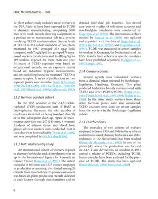 IARC MONOGRAPHS – 100F


12-plant cohort study included most workers in            detailed individual job histories. Two nested
the USA likely to have been exposed to TCDD               case–control studies of soft-tissue sarcoma and
in chemical manufacturing, comprising 5000                non-Hodgkin lymphoma were conducted by
men with work records showing assignment to               Kogevinas et al. (1995). The international cohort
a production or maintenance job in a process              studied by Saracci et al. (1991) was updated
involving TCDD contamination. Serum levels                and expanded with the data of Fingerhut et al.
of TCDD in 253 cohort members at two plants               (1991), Becher et al. (1996), and Kogevinas et al.
measured in 1987 averaged 233 ng/g lipid,                 (1997). TCDD was measured in serum samples
compared with 7 ng/g lipid in a group of 79 unex-         for workers in Germany, the Netherlands and the
posed workers. Levels increased to 418 ng/kg for          USA. Results from cohorts in specific countries
119 workers exposed for more than one year.               have been published separately (Coggon et al.,
Estimates of TCDD exposure were based on                  1991; Lynge, 1993).
occupational records, on an exposure matrix
based on industrial hygiene measurements,                 2.1.4	 German cohorts
and on modelling based on measured TCDD in
serum samples. A series of publications on two               Several reports have considered workers
separate plants were available (Zack & Suskind,           from a chemical plant operated by Boehringer-
1980; Zack & Gaffey, 1983; Cook et al., 1986; Ott         Ingelheim, Hamburg, Germany. This plant
et al., 1987; Bond et al., 1989; Collins et al., 1993).   produced herbicides heavily contaminated with
                                                          TCDD and other PCDDs/PCDFs (Manz et al.,
                                                          1991; Flesch-Janys et al., 1995, 1998; Becher et al.,
2.1.2	 German accident cohort
                                                          1996). In the latter study, workers from three
    In the 1953 accident at the 2,4,5-trichlo-            other German plants were also considered.
rophenol (TCP) production unit of BASF at                 TCDD analyses were done on serum samples
Ludwigshafen, Germany, the total number of                from the workers in the Boehringer-Ingelheim
employees identified as being involved directly           cohort.
or in the subsequent clean-up, repair or main-
tenance activities was 247 (243 men, 4 women).            2.1.5	 Dutch cohorts
Analyses of adipose tissue and blood from
groups of these workers were conducted. Part of              The mortality of two cohorts of workers
the cohort was first studied by Thiess et al. (1982)      employed between 1955 and 1986 in the synthesis
and was completed by Ott & Zober (1996).                  and formulation of phenoxy herbicides and chlo-
                                                          rophenols in the Netherlands has been studied
                                                          (Bueno de Mesquita et al., 1993). In one of the
2.1.3	 IARC multicountry study
                                                          plants (A), where the production was focused
    An international cohort of workers exposed            on 2,4,5-T and derivatives, an accident in 1963
to phenoxy herbicides and chlorophenols was set           caused a release of PCDDs, including TCDD.
up by the International Agency for Research on            Serum samples have been analysed for the pres-
Cancer, France (Saracci et al., 1991). The cohort         ence of TCDD. The study has been updated
included 16 863 men and 1527 women employed               (Hooiveld et al., 1998; Boers et al., 2010)
in production or spraying, distributed among 20
cohorts from ten countries. Exposure assessment
was based on plant-production records collected
in each factory through questionnaires and on


8
 