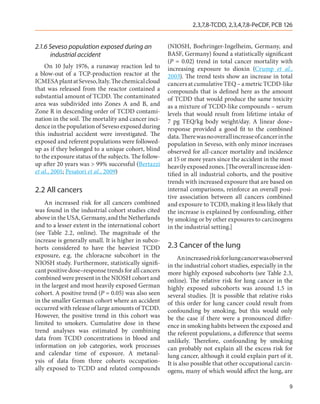 2,3,7,8-TCDD, 2,3,4,7,8-PeCDF, PCB 126


2.1.6 Seveso population exposed during an             (NIOSH, Boehringer-Ingelheim, Germany, and
      industrial accident                             BASF, Germany) found a statistically significant
                                                      (P  =  0.02) trend in total cancer mortality with
    On 10 July 1976, a runaway reaction led to        increasing exposure to dioxin (Crump et al.,
a blow-out of a TCP-production reactor at the         2003). The trend tests show an increase in total
ICMESA plant at Seveso, ltaly. The chemical cloud     cancers at cumulative TEQ – a metric TCDD-like
that was released from the reactor contained a        compounds that is defined here as the amount
substantial amount of TCDD. The contaminated          of TCDD that would produce the same toxicity
area was subdivided into Zones A and B, and           as a mixture of TCDD-like compounds – serum
Zone R in descending order of TCDD contami-           levels that would result from lifetime intake of
nation in the soil. The mortality and cancer inci-    7 pg TEQ/kg body weight/day. A linear dose–
dence in the population of Seveso exposed during      response provided a good fit to the combined
this industrial accident were investigated. The       data. There was no overall increase of cancer in the
exposed and referent populations were followed-       population in Seveso, with only minor increases
up as if they belonged to a unique cohort, blind      observed for all-cancer mortality and incidence
to the exposure status of the subjects. The follow-   at 15 or more years since the accident in the most
up after 20 years was > 99% successful (Bertazzi      heavily exposed zones. [The overall increase iden-
et al., 2001; Pesatori et al., 2009)                  tified in all industrial cohorts, and the positive
                                                      trends with increased exposure that are based on
2.2	All cancers                                       internal comparisons, reinforce an overall posi-
                                                      tive association between all cancers combined
    An increased risk for all cancers combined        and exposure to TCDD, making it less likely that
was found in the industrial cohort studies cited      the increase is explained by confounding, either
above in the USA, Germany, and the Netherlands        by smoking or by other exposures to carcinogens
and to a lesser extent in the international cohort    in the industrial setting.]
(see Table  2.2, online). The magnitude of the
increase is generally small. It is higher in subco-
horts considered to have the heaviest TCDD            2.3	Cancer of the lung
exposure, e.g. the chloracne subcohort in the              An increased risk for lung cancer was observed
NIOSH study. Furthermore, statistically signifi-      in the industrial cohort studies, especially in the
cant positive dose–response trends for all cancers    more highly exposed subcohorts (see Table 2.3,
combined were present in the NIOSH cohort and         online). The relative risk for lung cancer in the
in the largest and most heavily exposed German        highly exposed subcohorts was around 1.5 in
cohort. A positive trend (P = 0.05) was also seen     several studies. [It is possible that relative risks
in the smaller German cohort where an accident        of this order for lung cancer could result from
occurred with release of large amounts of TCDD.       confounding by smoking, but this would only
However, the positive trend in this cohort was        be the case if there were a pronounced differ-
limited to smokers. Cumulative dose in these          ence in smoking habits between the exposed and
trend analyses was estimated by combining             the referent populations, a difference that seems
data from TCDD concentrations in blood and            unlikely. Therefore, confounding by smoking
information on job categories, work processes         can probably not explain all the excess risk for
and calendar time of exposure. A metanal-             lung cancer, although it could explain part of it.
ysis of data from three cohorts occupation-           It is also possible that other occupational carcin-
ally exposed to TCDD and related compounds            ogens, many of which would affect the lung, are

                                                                                                        9
 