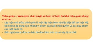 Thẩm phán J. Weinstein phán quyết về luận cứ biện hộ Nhà thầu quốc phòng
như sau:
- Lập luận nhà thầu chính phủ là một lập luận biện hộ đặc biệt đối với luật Mỹ.
- Nó không áp dụng vào những vi phạm của luật nhân quyền và các quy phạm
của luật quốc tế.
- Kiến nghị của bị đơn xin bác bỏ đơn kiện trên cơ sở này bị từ chối
 