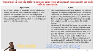 Tranh luận về tính cấp thiết và tính cân xứng trong chiến tranh liên quan tới sản xuất
chất da cam/dioxin
16
Nguyên đơn Bị đơn
- Mỹ sử dụng chất diệt cỏ như vũ khí hóa học để tấn công
thường dân, để tiến hành chiến tranh không có sự phân
biệt mục tiêu hủy diệt là hoàn toàn trái với Nghị định
Giơnevơ năm 1949 về bảo hộ cho nạn nhân chiến tranh và
Công ước La Haye năm 1907 quy định về Luật và Tập quán
quốc tế về tiến hành chiến tranh.
- Điều cốt lõi của học thuyết pháp lý về tính cấp thiết cho
rằng trong trường hợp không thể trì hoãn, cho phép hy
sinh mối lợi nhỏ hơn để bảo vệ khoản lợi lớn hơn. Học
thuyết cân xứng thì cho rằng hành vi tự vệ, hành vi trả
đũa không được vượt giới hạn về thủ đoạn và mức độ
thiệt hại gây ra cho đối phương, nhất là đối với dân
thường.
- Việc dùng chất diệt cỏ để khai quang cho mục tiêu quân
sự trong thời gian chiến tranh Việt Nam đã ngăn ngừa
khá nhiều tổn thất cho quân đội Mỹ và quân đội đồng
minh của Mỹ tham chiến tại miền Nam Việt Nam, và cả
quân đội Việt Nam Cộng hòa (quân đội Sài Gòn) so với
những tổn thương do phơi nhiễm chất diệt cỏ đó.
- Các nguyên đơn dùng Tòa này để xem xét cán cân sinh
mạng của người Mỹ (quân đội Mỹ) và họ cho là việc Mỹ
sử dụng chất diệt cỏ trong chiến tranh là chính đáng.
 