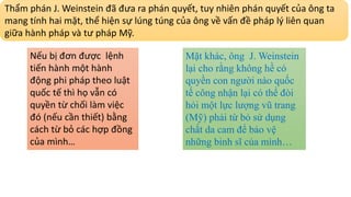 Thẩm phán J. Weinstein đã đưa ra phán quyết, tuy nhiên phán quyết của ông ta
mang tính hai mặt, thể hiện sự lúng túng của ông về vấn đề pháp lý liên quan
giữa hành pháp và tư pháp Mỹ.
Nếu bị đơn được lệnh
tiến hành một hành
động phi pháp theo luật
quốc tế thì họ vẫn có
quyền từ chối làm việc
đó (nếu cần thiết) bằng
cách từ bỏ các hợp đồng
của mình…
Mặt khác, ông J. Weinstein
lại cho rằng không hề có
quyền con người nào quốc
tế công nhận lại có thể đòi
hỏi một lực lượng vũ trang
(Mỹ) phải từ bỏ sử dụng
chất da cam để bảo vệ
những binh sĩ của mình…
 