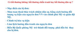 Có bồi thường không: bồi thường chiến tranh hay bồi thường dân sự ?
• Mục đích của bị đơn:
- Mưu toan thoái thác trách nhiệm dân sự, bằng cách hướng đối
tượng vụ kiện của nguyên đơn VN vào chính phủ Mỹ và quân đội
Mỹ.
- Chính trị hóa vụ kiện
- Làm lệch hướng đấu tranh của nguyên đơn
- Biến Bộ Quốc phòng Mỹ trờ thành đối tượng phải đền bù thay
cho bị đơn.
 