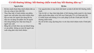 Có bồi thường không: bồi thường chiến tranh hay bồi thường dân sự ?
22
Nguyên đơn Bị đơn
- Bị đơn muốn thoái thác trách nhiệm dân sự
cho các công ty hóa chất Mỹ.
- Theo Đạo luật về trách nhiệm sản phẩm,
người sản xuất phải chịu trách nhiệm đảm
bảo an toàn cho người tiêu dung khi họ
tiếp xúc sử dụng sản phẩm cho dù người
tiêu dung không trực tiếp mua hang từ
người sản xuất
- Bằng bất cứ hình thức nào mà khách hàng
có sản phẩm không an toàn thì người sản
xuất cũng phải chịu trách nhiệm.
- Các nguyên đơn có mục đích tiến hành vụ kiện là để đòi bồi thường chiến
tranh
- Việc ký kết và thực hiện hiệp định về bồi thường chiến tranh là việc thuộc
thẩm quyền đàm phán và ký kết của Chính phủ VN và Chính phủ Mỹ.
- Cá nhân hoàn toàn không có tư cách pháp lý để đòi Chính phủ Mỹ bồi
thường chiến tranh.
- Họ chỉ là bên cung cấp hàng hóa và chỉ chịu trách nhiệm trước Chính phủ
Mỹ
 