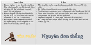Nguyên đơn Bị đơn
- Bị đơn vi phạm về quy tắc nhãn mác hàng
hóa, mà còn sự cố ý của nhà sản xuất nhằm
che giấu tính độc hại của sản phẩm với
người tiếp xúc, sử dụng.
- Bị đơn sàn xuất chất da cam chứa dioxin
độc hại là lỗi của các công ty hóa chất Mỹ,
đều thuộc về lĩnh vực vụ kiện dân sự
- Bị đơn phải chịu trách nhiệm dân sự đối
với người bị thiệt hại về sản phẩm có độc
tính dioxin cao do họ sản xuất gây ra
- Mọi sản phẩm của họ cung cấp đều được quân đội chính phủ Mỹ tiếp
nhận
- Họ chỉ làm trách nhiệm của người cung cấp hàng hóa.
- Người sử dụng chất da cam trong chiến tranh ở miền Nam là quân đội Mỹ
- Trong hoàn cảnh chiến tranh, sử dụng ở đâu, trong hoàn cảnh nào và sử
dụng như thế nào do quân đội Mỹ quyết định
- Quyền dử dụng chất da cam là hoàn toàn thuộc về quân đội Mỹ
- Họ không chịu trách nhiệm về bồi thường hậu quả chiến tranh do chất
diệt cỏ gây nên.
 