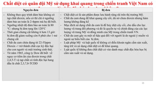 Chất diệt cỏ quân đội Mỹ sử dụng khai quang trong chiến tranh Việt Nam có
được xem là chất độc hóa học hay không?
26
Nguyên đơn Bị đơn
- Không theo quy trình đảm bảo không có
tạp chất dioxin, nếu có thì chỉ ở ngưỡng
đảm bảo an toàn là 2-4ppm mà họ đã biết.
- Ngưỡng nhiệt độ đảm bảo an toàn là 80
°C: nhưng bị đơn tang lên 120°C
- Thời gian chưng cất không ít hơn 13 giờ:
bị đơn đã giảm xuống còn 8 phút cho 1 mẻ
chưng cất
- Chất da cam chứa đựng từ 22-55ppm
Dioxin -> trở thành chất cực kỳ độc hại
cho con người và mội trường sinh thái.
- Từ năm 1965, công ty Dow đã biết về
nguy cơ tiểm ẩn của dioxin trong chất
2,4,5-T và tạp chất có tính độc hại hang
đầu là chất 2,3,7,8-TCDD
- Chất diệt cỏ là sản phẩm được lưu hành rộng rãi trên thị trường Mỹ.
- Chất da cam dung để khai quang cây cối, dù nó chưa dioxin nhưng hàm
lượng không đáng kể
- Mục đích sử dụng chất da cam là để hủy diệt cây cối, che dấu cho lực
lượng vũ trang đối phương và đó là quyền tự vệ chính đáng của các lực
lượng vũ trang Mỹ và đồng minh của Mỹ trong chiến tranh VN.
- Chất da cam gây ra một số hậu quả đối với người là do ngoài ý muốn và
ngoài sự hiểu biết của bị đơn.
- Luật pháp Mỹ và luật quốc tế không có điều khoản ngăn cấm sản xuất,
tàng trữ và sử dụng chất diệt cỏ để khai quang.
- Luật quốc tế không đưa chất diệt cỏ vào danh mục chất độc hóa học bị
cấm sản xuất và sử dụng.
 