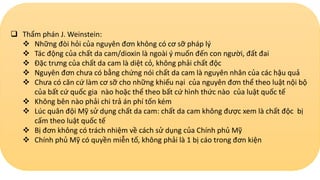  Thẩm phán J. Weinstein:
 Những đòi hỏi của nguyên đơn không có cơ sỡ pháp lý
 Tác động của chất da cam/dioxin là ngoài ý muốn đến con người, đất đai
 Đặc trưng của chất da cam là diệt cỏ, không phải chất độc
 Nguyên đơn chưa có bằng chứng nói chất da cam là nguyên nhân của các hậu quả
 Chưa có căn cứ làm cơ sỡ cho những khiếu nại của nguyên đơn thể theo luật nội bộ
của bất cứ quốc gia nào hoặc thể theo bất cứ hình thức nào của luật quốc tế
 Không bên nào phải chi trả án phí tốn kém
 Lúc quân đội Mỹ sử dụng chất da cam: chất da cam không được xem là chất độc bị
cấm theo luật quốc tế
 Bị đơn không có trách nhiệm về cách sử dụng của Chính phủ Mỹ
 Chính phủ Mỹ có quyền miễn tố, không phải là 1 bị cáo trong đơn kiện
 
