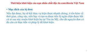 • Mục đích của bị đơn:
Nếu đạt được, họ sẽ kết thúc vụ kiện được nhanh chóng, ít tốn kém về
thời gian, công sức, tiền bạc và tạo ra được tiền lệ ngăn chặn được bất
cứ ai sau này muốn khởi kiện họ tại Tòa án Mỹ, cho dù nguyên đơn có
đủ căn cứ thực tiễn và pháp lý để khởi kiện.
3
Thời hiệu khởi kiện của nạn nhân chất độc da cam/dioxin Việt Nam
 