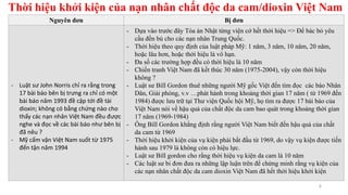 Thời hiệu khởi kiện của nạn nhân chất độc da cam/dioxin Việt Nam
4
Nguyên đơn Bị đơn
- Luật sư John Norris chỉ ra rằng trong
17 bài báo bên bị trưng ra chỉ có một
bài báo năm 1993 đề cập tới đề tài
dioxin; không có bằng chứng nào cho
thấy các nạn nhân Việt Nam đều được
nghe và đọc về các bài báo như bên bị
đã nêu ?
- Mỹ cấm vận Việt Nam suốt từ 1975
đến tận năm 1994
- Dựa vào trước đây Tòa án Nhật từng viện cớ hết thời hiệu => Để bác bỏ yêu
cầu đền bù cho các nạn nhân Trung Quốc.
- Thời hiệu theo quy định của luật pháp Mỹ: 1 năm, 3 năm, 10 năm, 20 năm,
hoặc lâu hơn, hoặc thời hiệu là vô hạn.
- Đa số các trường hợp đều có thời hiệu là 10 năm
- Chiến tranh Việt Nam đã kết thúc 30 năm (1975-2004), vậy còn thời hiệu
không ?
- Luật sư Bill Gordon thuê những người Mỹ gốc Việt đến tìm đọc các báo Nhân
Dân, Giải phóng, v.v …phát hành trong khoảng thời gian 17 năm ( từ 1969 đến
1984) được lưu trữ tại Thư viện Quốc hội Mỹ, họ tìm ra được 17 bài báo của
Việt Nam nói về hậu quả của chất độc da cam bao quát trong khoảng thời gian
17 năm (1969-1984)
- Ông Bill Gordon khẳng định rằng người Việt Nam biết đến hậu quả của chất
da cam từ 1969
- Thời hiệu khởi kiện của vụ kiện phải bắt đầu từ 1969, do vậy vụ kiện được tiến
hành sau 1979 là không còn có hiệu lực.
- Luật sư Bill gordon cho rằng thời hiệu vụ kiện da cam là 10 năm
- Các luật sư bi đơn đưa ra những lập luận trên để chứng minh rằng vụ kiện của
các nạn nhân chất độc da cam dioxin Việt Nam đã hết thời hiệu khởi kiện
 