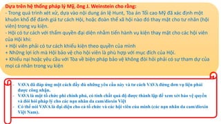 Dựa trên hệ thống pháp lý Mỹ, ông J. Weinstein cho rằng:
- Trong quá trình xét xử, dựa vào nội dung án lệ Hunt, Tòa án Tối cao Mỹ đã xác định một
khuôn khổ để đánh giá tư cách Hội, hoặc đoàn thể xã hội nào đó thay mặt cho tư nhân (hội
viên) trong vụ kiện.
- Hội có tư cách với thẩm quyền đại diện nhằm tiến hành vụ kiện thay mặt cho các hội viên
của Hội khi:
+ Hội viên phải có tư cách khiếu kiện theo quyền của mình
+ Những lợi ích mà Hội bảo vệ cho hội viên là phù hợp với mục đích của Hội.
+ Khiếu nại hoặc yêu cầu với Tòa về biện pháp bảo vệ không đòi hỏi phải có sự tham dự của
mọi cá nhân trong vụ kiện
- VAVA đã đáp ứng một cách đầy đủ những yêu cầu này và tư cách VAVA đứng đơn vụ liện phải
được công nhận.
- VAVA là một tổ chức phi chính phủ, có tính chất quá độ được thành lập để xem xét bảo vệ quyền
và đòi hỏi pháp lý cho các nạn nhân da cam/dioxin Việt
- Có thể nói VAVA là đại diện cho cả tổ chức và các hội viên của mình (các nạn nhân da cam/dioxin
Việt Nam).
 